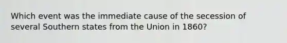 Which event was the immediate cause of the secession of several Southern states from the Union in 1860?