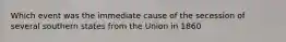 Which event was the immediate cause of the secession of several southern states from the Union in 1860