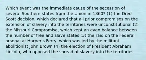 Which event was the immediate cause of the secession of several Southern states from the Union in 1860? (1) the Dred Scott decision, which declared that all prior compromises on the extension of slavery into the territories were unconstitutional (2) the Missouri Compromise, which kept an even balance between the number of free and slave states (3) the raid on the Federal arsenal at Harper's Ferry, which was led by the militant abolitionist John Brown (4) the election of President Abraham Lincoln, who opposed the spread of slavery into the territories