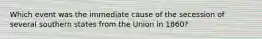 Which event was the immediate cause of the secession of several southern states from the Union in 1860?