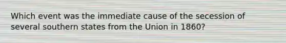 Which event was the immediate cause of the secession of several southern states from the Union in 1860?