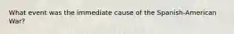 What event was the immediate cause of the Spanish-American War?