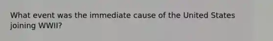 What event was the immediate cause of the United States joining WWII?