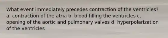 What event immediately precedes contraction of the ventricles? a. contraction of the atria b. blood filling the ventricles c. opening of the aortic and pulmonary valves d. hyperpolarization of the ventricles