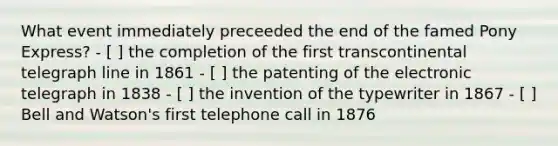 What event immediately preceeded the end of the famed Pony Express? - [ ] the completion of the first transcontinental telegraph line in 1861 - [ ] the patenting of the electronic telegraph in 1838 - [ ] the invention of the typewriter in 1867 - [ ] Bell and Watson's first telephone call in 1876