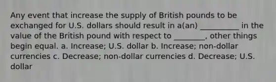 Any event that increase the supply of British pounds to be exchanged for U.S. dollars should result in a(an) __________ in the value of the British pound with respect to ________, other things begin equal. a. Increase; U.S. dollar b. Increase; non-dollar currencies c. Decrease; non-dollar currencies d. Decrease; U.S. dollar