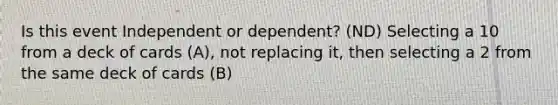 Is this event Independent or dependent? (ND) Selecting a 10 from a deck of cards (A), not replacing it, then selecting a 2 from the same deck of cards (B)