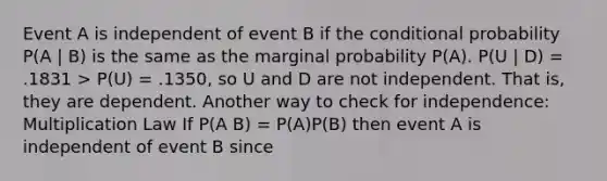 Event A is independent of event B if the conditional probability P(A | B) is the same as the marginal probability P(A). P(U | D) = .1831 > P(U) = .1350, so U and D are not independent. That is, they are dependent. Another way to check for independence: Multiplication Law If P(A B) = P(A)P(B) then event A is independent of event B since