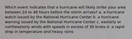 Which event indicates that a hurricane will likely strike your area between 24 to 48 hours before the storm arrives? a. a hurricane watch issued by the National Hurricane Center b. a hurricane warning issued by the National Hurricane Center c. easterly or northeasterly winds with speeds in excess of 30 knots d. a rapid drop in temperature and heavy rains