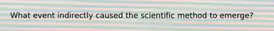 What event indirectly caused the scientific method to emerge?