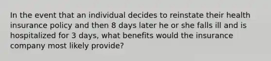 In the event that an individual decides to reinstate their health insurance policy and then 8 days later he or she falls ill and is hospitalized for 3 days, what benefits would the insurance company most likely provide?