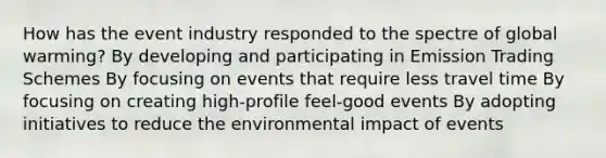 How has the event industry responded to the spectre of global warming? By developing and participating in Emission Trading Schemes By focusing on events that require less travel time By focusing on creating high-profile feel-good events By adopting initiatives to reduce the environmental impact of events