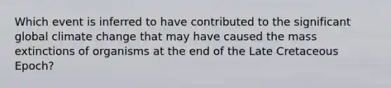 Which event is inferred to have contributed to the significant global climate change that may have caused the mass extinctions of organisms at the end of the Late Cretaceous Epoch?