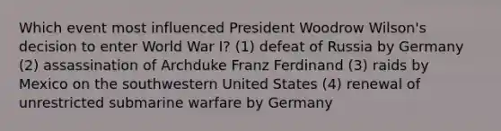 Which event most influenced President Woodrow Wilson's decision to enter World War I? (1) defeat of Russia by Germany (2) assassination of Archduke Franz Ferdinand (3) raids by Mexico on the southwestern United States (4) renewal of unrestricted submarine warfare by Germany