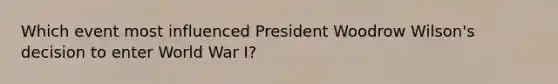 Which event most influenced President Woodrow Wilson's decision to enter World War I?