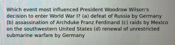 Which event most influenced President Woodrow Wilson's decision to enter World War I? (a) defeat of Russia by Germany (b) assassination of Archduke Franz Ferdinand (c) raids by Mexico on the southwestern United States (d) renewal of unrestricted submarine warfare by Germany