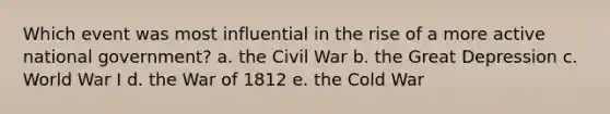 Which event was most influential in the rise of a more active national government? a. the Civil War b. the Great Depression c. World War I d. the War of 1812 e. the Cold War