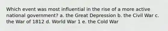 Which event was most influential in the rise of a more active national government? a. the Great Depression b. the Civil War c. the War of 1812 d. World War 1 e. the Cold War