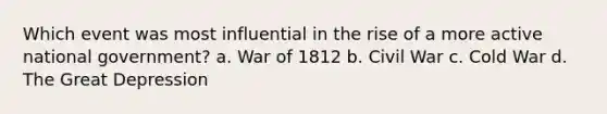 Which event was most influential in the rise of a more active national government? a. War of 1812 b. Civil War c. Cold War d. The Great Depression