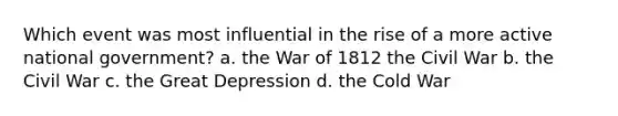 Which event was most influential in the rise of a more active national government? a. the War of 1812 the Civil War b. the Civil War c. the Great Depression d. the Cold War