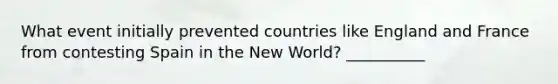 What event initially prevented countries like England and France from contesting Spain in the New World? __________