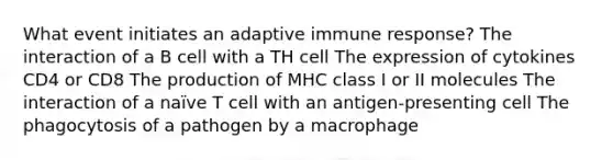 What event initiates an adaptive immune response? The interaction of a B cell with a TH cell The expression of cytokines CD4 or CD8 The production of MHC class I or II molecules The interaction of a naïve T cell with an antigen-presenting cell The phagocytosis of a pathogen by a macrophage