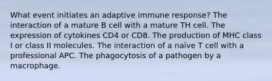 What event initiates an adaptive immune response? The interaction of a mature B cell with a mature TH cell. The expression of cytokines CD4 or CD8. The production of MHC class I or class II molecules. The interaction of a naïve T cell with a professional APC. The phagocytosis of a pathogen by a macrophage.