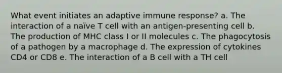 What event initiates an adaptive immune response? a. The interaction of a naïve T cell with an antigen-presenting cell b. The production of MHC class I or II molecules c. The phagocytosis of a pathogen by a macrophage d. The expression of cytokines CD4 or CD8 e. The interaction of a B cell with a TH cell