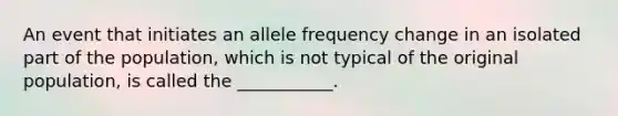 An event that initiates an allele frequency change in an isolated part of the population, which is not typical of the original population, is called the ___________.