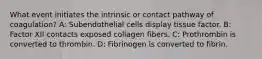 What event initiates the intrinsic or contact pathway of coagulation? A: Subendothelial cells display tissue factor. B: Factor XII contacts exposed collagen fibers. C: Prothrombin is converted to thrombin. D: Fibrinogen is converted to fibrin.