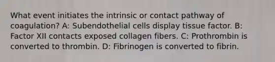 What event initiates the intrinsic or contact pathway of coagulation? A: Subendothelial cells display tissue factor. B: Factor XII contacts exposed collagen fibers. C: Prothrombin is converted to thrombin. D: Fibrinogen is converted to fibrin.