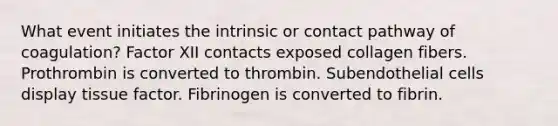 What event initiates the intrinsic or contact pathway of coagulation? Factor XII contacts exposed collagen fibers. Prothrombin is converted to thrombin. Subendothelial cells display tissue factor. Fibrinogen is converted to fibrin.