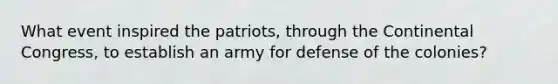 What event inspired the patriots, through the Continental Congress, to establish an army for defense of the colonies?