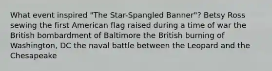 What event inspired "The Star-Spangled Banner"? Betsy Ross sewing the first American flag raised during a time of war the British bombardment of Baltimore the British burning of Washington, DC the naval battle between the Leopard and the Chesapeake