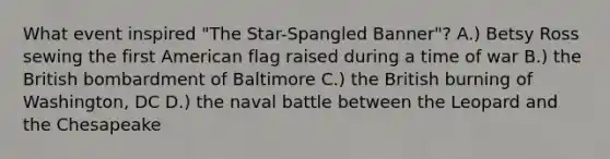 What event inspired "The Star-Spangled Banner"? A.) Betsy Ross sewing the first American flag raised during a time of war B.) the British bombardment of Baltimore C.) the British burning of Washington, DC D.) the naval battle between the Leopard and the Chesapeake