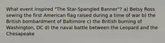 What event inspired "The Star-Spangled Banner"? a) Betsy Ross sewing the first American flag raised during a time of war b) the British bombardment of Baltimore c) the British burning of Washington, DC d) the naval battle between the Leopard and the Chesapeake