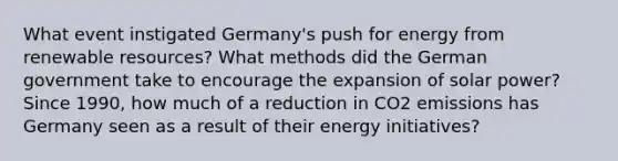 What event instigated Germany's push for energy from renewable resources? What methods did the German government take to encourage the expansion of solar power? Since 1990, how much of a reduction in CO2 emissions has Germany seen as a result of their energy initiatives?