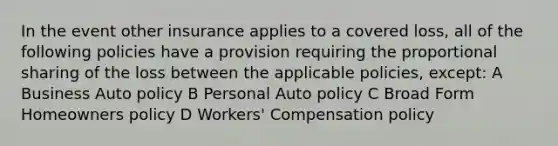 In the event other insurance applies to a covered loss, all of the following policies have a provision requiring the proportional sharing of the loss between the applicable policies, except: A Business Auto policy B Personal Auto policy C Broad Form Homeowners policy D Workers' Compensation policy