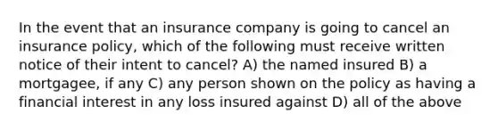 In the event that an insurance company is going to cancel an insurance policy, which of the following must receive written notice of their intent to cancel? A) the named insured B) a mortgagee, if any C) any person shown on the policy as having a financial interest in any loss insured against D) all of the above