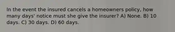 In the event the insured cancels a homeowners policy, how many days' notice must she give the insurer? A) None. B) 10 days. C) 30 days. D) 60 days.