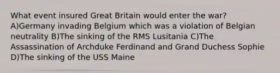 What event insured Great Britain would enter the war? A)Germany invading Belgium which was a violation of Belgian neutrality B)The sinking of the RMS Lusitania C)The Assassination of Archduke Ferdinand and Grand Duchess Sophie D)The sinking of the USS Maine