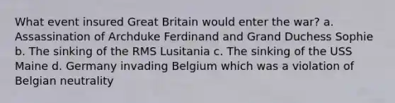 What event insured Great Britain would enter the war? a. Assassination of Archduke Ferdinand and Grand Duchess Sophie b. The sinking of the RMS Lusitania c. The sinking of the USS Maine d. Germany invading Belgium which was a violation of Belgian neutrality