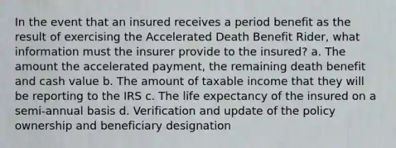 In the event that an insured receives a period benefit as the result of exercising the Accelerated Death Benefit Rider, what information must the insurer provide to the insured? a. The amount the accelerated payment, the remaining death benefit and cash value b. The amount of taxable income that they will be reporting to the IRS c. The life expectancy of the insured on a semi-annual basis d. Verification and update of the policy ownership and beneficiary designation