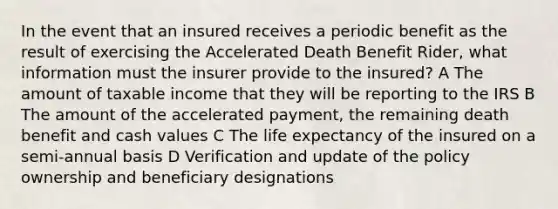 In the event that an insured receives a periodic benefit as the result of exercising the Accelerated Death Benefit Rider, what information must the insurer provide to the insured? A The amount of taxable income that they will be reporting to the IRS B The amount of the accelerated payment, the remaining death benefit and cash values C The life expectancy of the insured on a semi-annual basis D Verification and update of the policy ownership and beneficiary designations