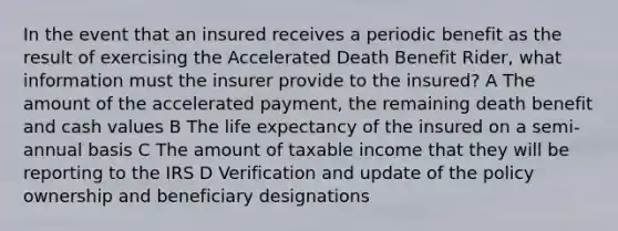 In the event that an insured receives a periodic benefit as the result of exercising the Accelerated Death Benefit Rider, what information must the insurer provide to the insured? A The amount of the accelerated payment, the remaining death benefit and cash values B The <a href='https://www.questionai.com/knowledge/kIJsOtzr6Z-life-expectancy' class='anchor-knowledge'>life expectancy</a> of the insured on a semi-annual basis C The amount of taxable income that they will be reporting to the IRS D Verification and update of the policy ownership and beneficiary designations