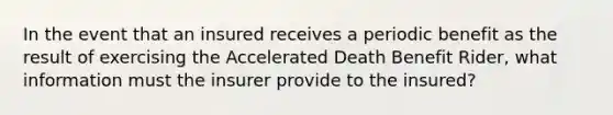 In the event that an insured receives a periodic benefit as the result of exercising the Accelerated Death Benefit Rider, what information must the insurer provide to the insured?