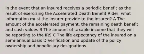 In the event that an insured receives a periodic benefit as the result of exercising the Accelerated Death Benefit Rider, what information must the insurer provide to the insured? A The amount of the accelerated payment, the remaining death benefit and cash values B The amount of taxable income that they will be reporting to the IRS C The life expectancy of the insured on a semi-annual basis D Verification and update of the policy ownership and beneficiary designations