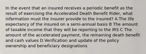 In the event that an insured receives a periodic benefit as the result of exercising the Accelerated Death Benefit Rider, what information must the insurer provide to the insured? A The life expectancy of the insured on a semi-annual basis B The amount of taxable income that they will be reporting to the IRS C The amount of the accelerated payment, the remaining death benefit and cash values D Verification and update of the policy ownership and beneficiary designations