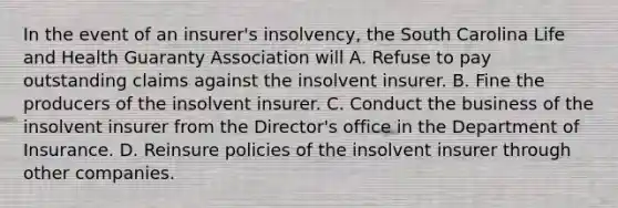 In the event of an insurer's insolvency, the South Carolina Life and Health Guaranty Association will A. Refuse to pay outstanding claims against the insolvent insurer. B. Fine the producers of the insolvent insurer. C. Conduct the business of the insolvent insurer from the Director's office in the Department of Insurance. D. Reinsure policies of the insolvent insurer through other companies.