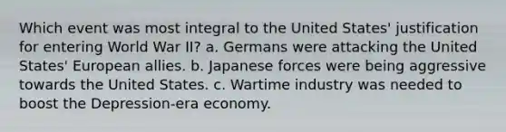 Which event was most integral to the United States' justification for entering World War II? a. Germans were attacking the United States' European allies. b. Japanese forces were being aggressive towards the United States. c. Wartime industry was needed to boost the Depression-era economy.